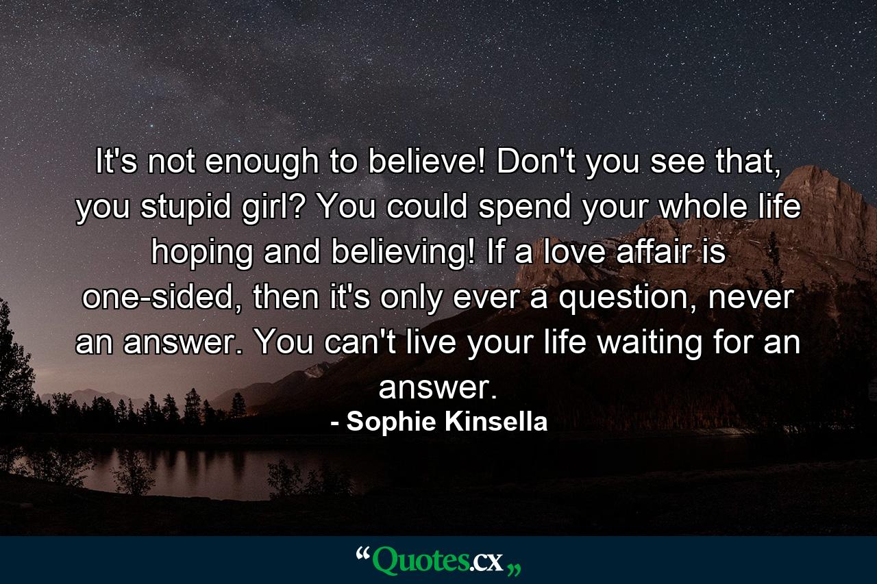 It's not enough to believe! Don't you see that, you stupid girl? You could spend your whole life hoping and believing! If a love affair is one-sided, then it's only ever a question, never an answer. You can't live your life waiting for an answer. - Quote by Sophie Kinsella