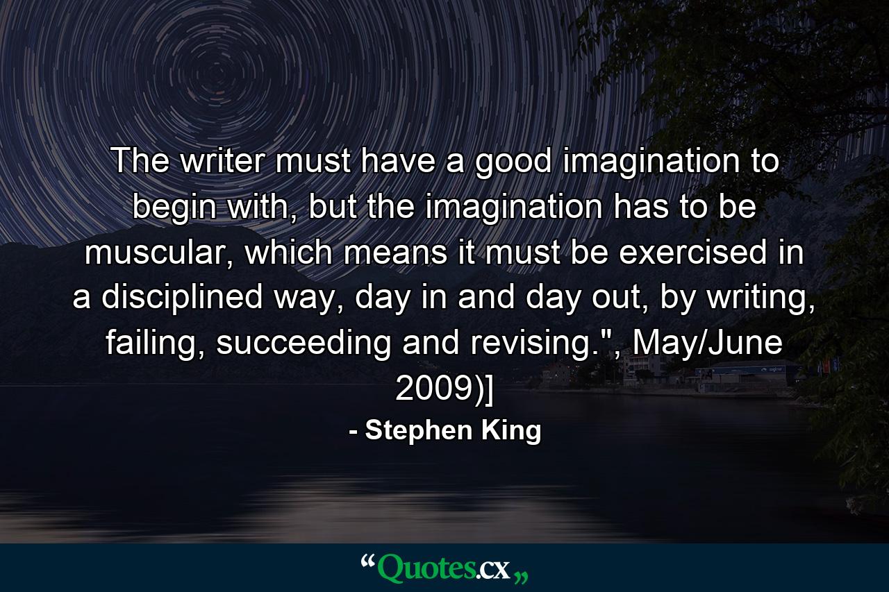 The writer must have a good imagination to begin with, but the imagination has to be muscular, which means it must be exercised in a disciplined way, day in and day out, by writing, failing, succeeding and revising.