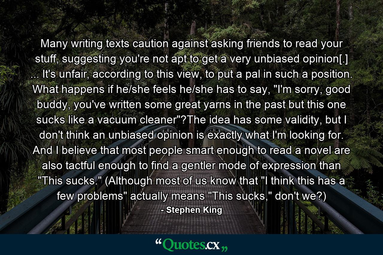 Many writing texts caution against asking friends to read your stuff, suggesting you're not apt to get a very unbiased opinion[.] ... It's unfair, according to this view, to put a pal in such a position. What happens if he/she feels he/she has to say, 