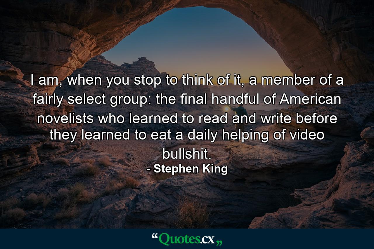 I am, when you stop to think of it, a member of a fairly select group: the final handful of American novelists who learned to read and write before they learned to eat a daily helping of video bullshit. - Quote by Stephen King