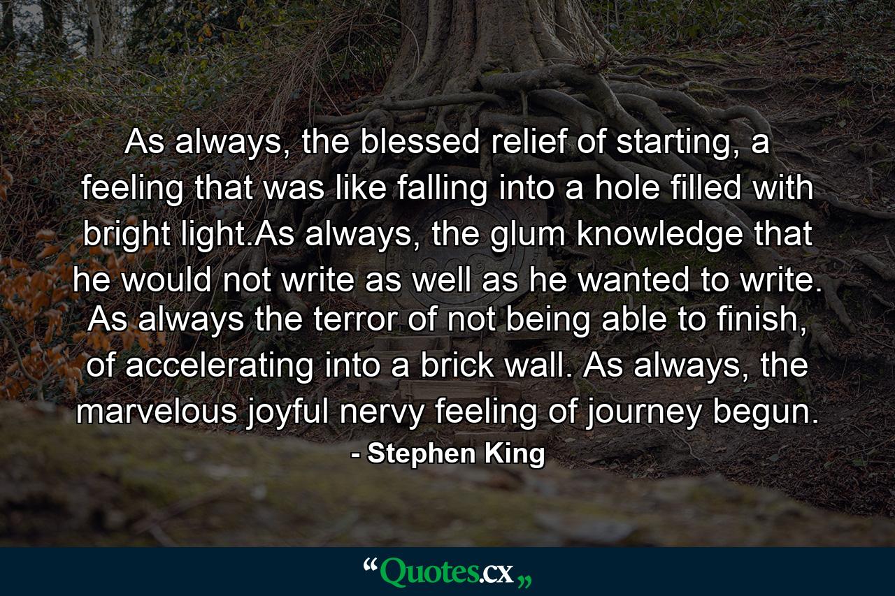 As always, the blessed relief of starting, a feeling that was like falling into a hole filled with bright light.As always, the glum knowledge that he would not write as well as he wanted to write. As always the terror of not being able to finish, of accelerating into a brick wall. As always, the marvelous joyful nervy feeling of journey begun. - Quote by Stephen King