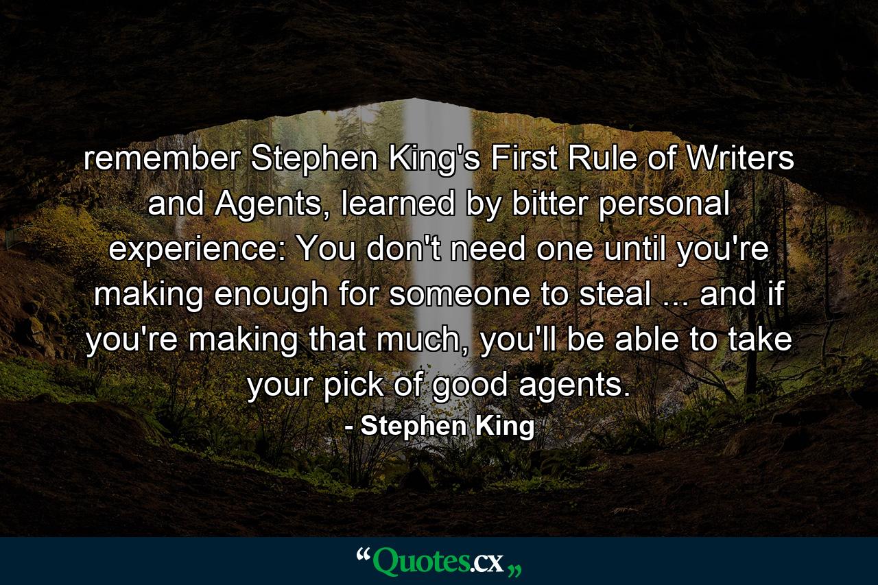 remember Stephen King's First Rule of Writers and Agents, learned by bitter personal experience: You don't need one until you're making enough for someone to steal ... and if you're making that much, you'll be able to take your pick of good agents. - Quote by Stephen King