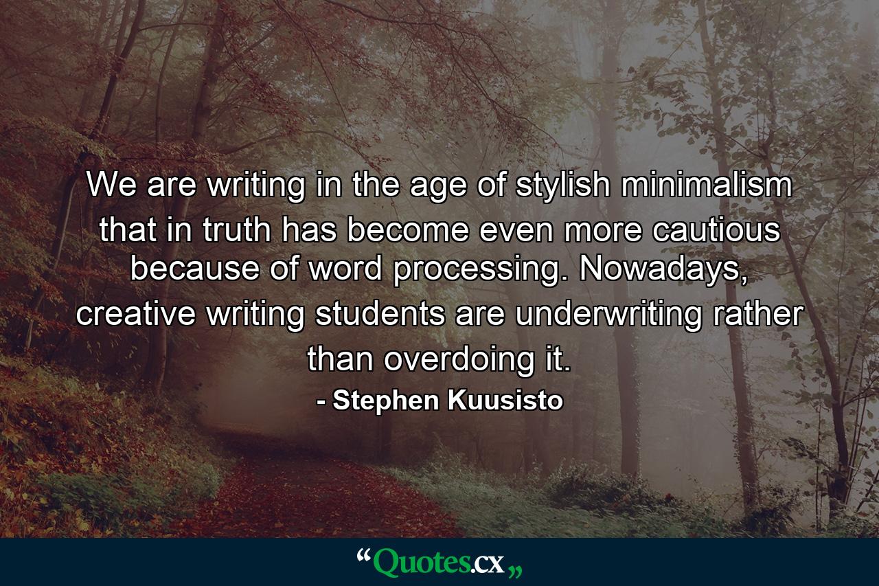 We are writing in the age of stylish minimalism that in truth has become even more cautious because of word processing. Nowadays, creative writing students are underwriting rather than overdoing it. - Quote by Stephen Kuusisto