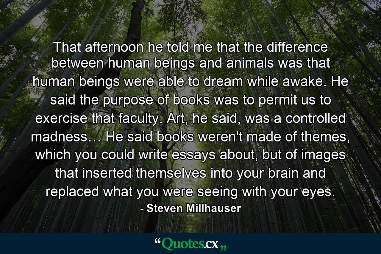 That afternoon he told me that the difference between human beings and animals was that human beings were able to dream while awake. He said the purpose of books was to permit us to exercise that faculty. Art, he said, was a controlled madness… He said books weren't made of themes, which you could write essays about, but of images that inserted themselves into your brain and replaced what you were seeing with your eyes. - Quote by Steven Millhauser