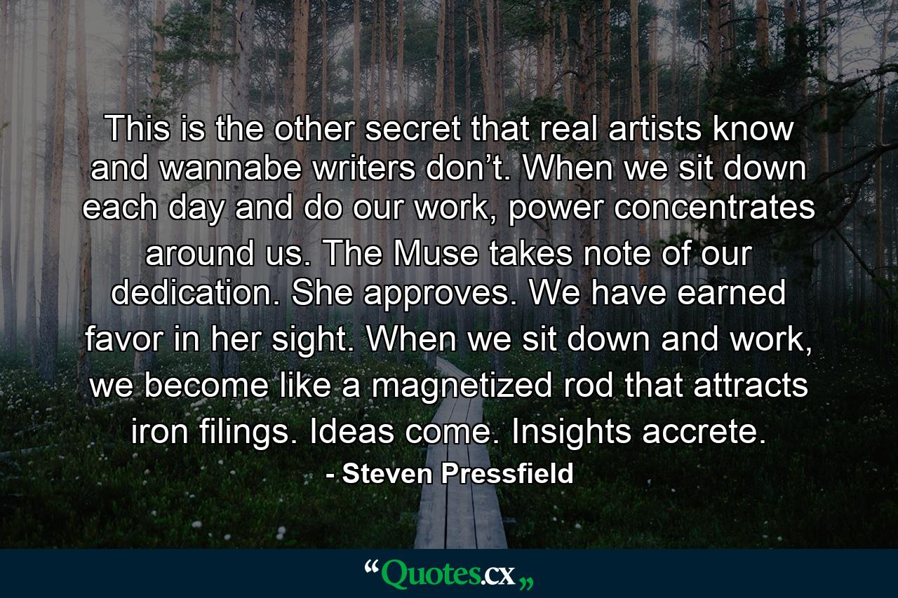 This is the other secret that real artists know and wannabe writers don’t. When we sit down each day and do our work, power concentrates around us. The Muse takes note of our dedication. She approves. We have earned favor in her sight. When we sit down and work, we become like a magnetized rod that attracts iron filings. Ideas come. Insights accrete. - Quote by Steven Pressfield