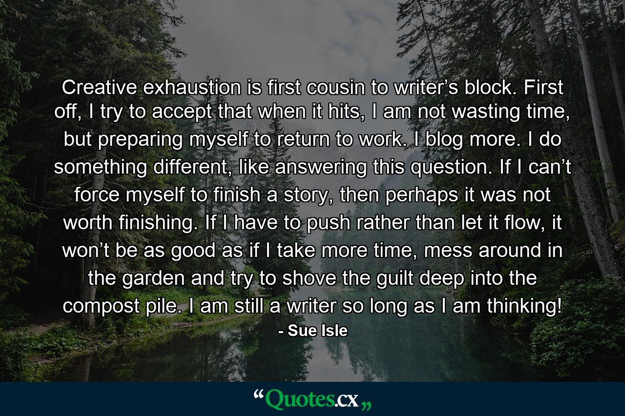 Creative exhaustion is first cousin to writer’s block. First off, I try to accept that when it hits, I am not wasting time, but preparing myself to return to work. I blog more. I do something different, like answering this question. If I can’t force myself to finish a story, then perhaps it was not worth finishing. If I have to push rather than let it flow, it won’t be as good as if I take more time, mess around in the garden and try to shove the guilt deep into the compost pile. I am still a writer so long as I am thinking! - Quote by Sue Isle