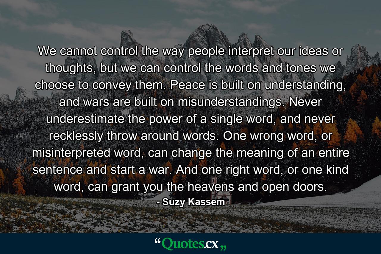 We cannot control the way people interpret our ideas or thoughts, but we can control the words and tones we choose to convey them. Peace is built on understanding, and wars are built on misunderstandings. Never underestimate the power of a single word, and never recklessly throw around words. One wrong word, or misinterpreted word, can change the meaning of an entire sentence and start a war. And one right word, or one kind word, can grant you the heavens and open doors. - Quote by Suzy Kassem