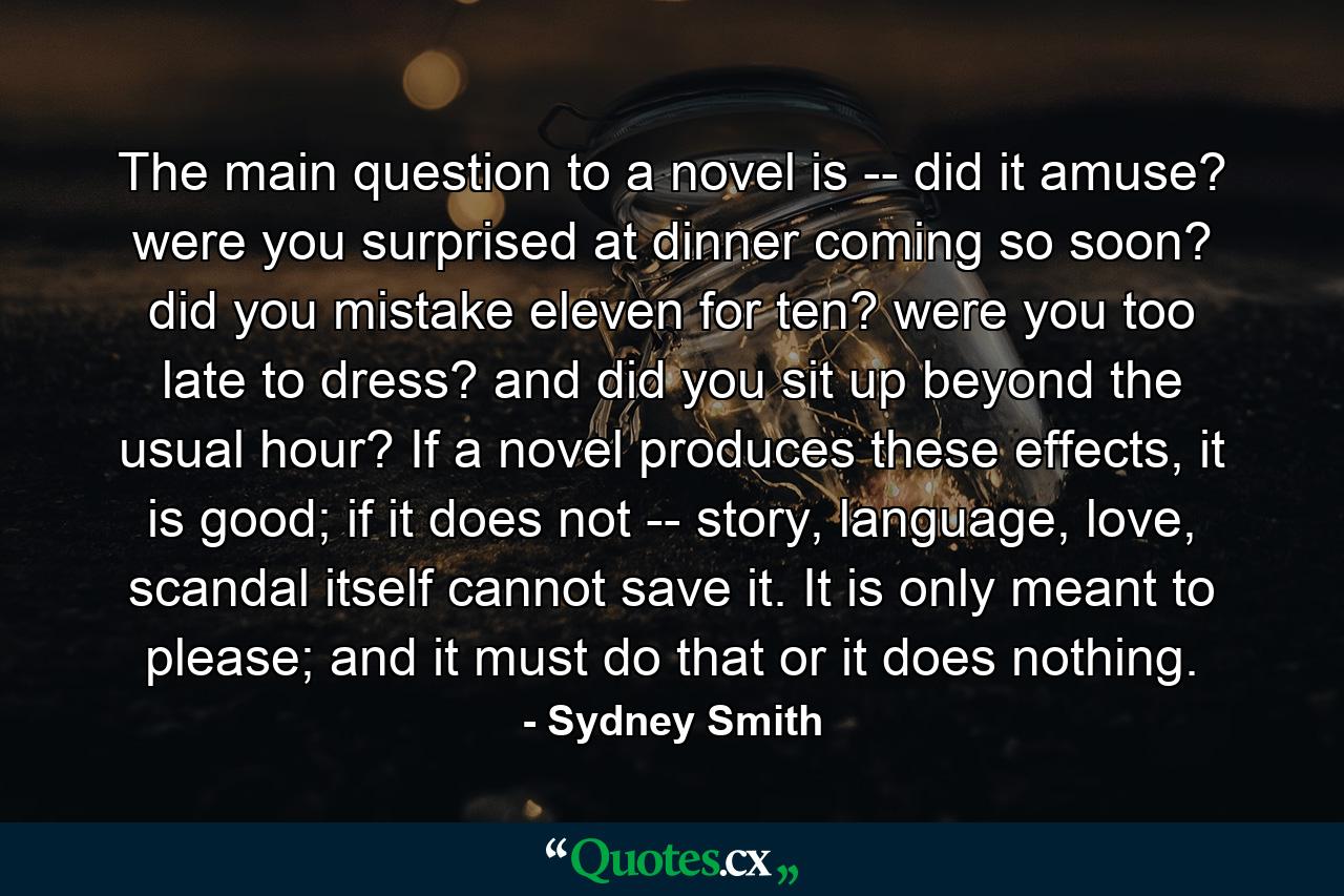 The main question to a novel is -- did it amuse? were you surprised at dinner coming so soon? did you mistake eleven for ten? were you too late to dress? and did you sit up beyond the usual hour? If a novel produces these effects, it is good; if it does not -- story, language, love, scandal itself cannot save it. It is only meant to please; and it must do that or it does nothing. - Quote by Sydney Smith