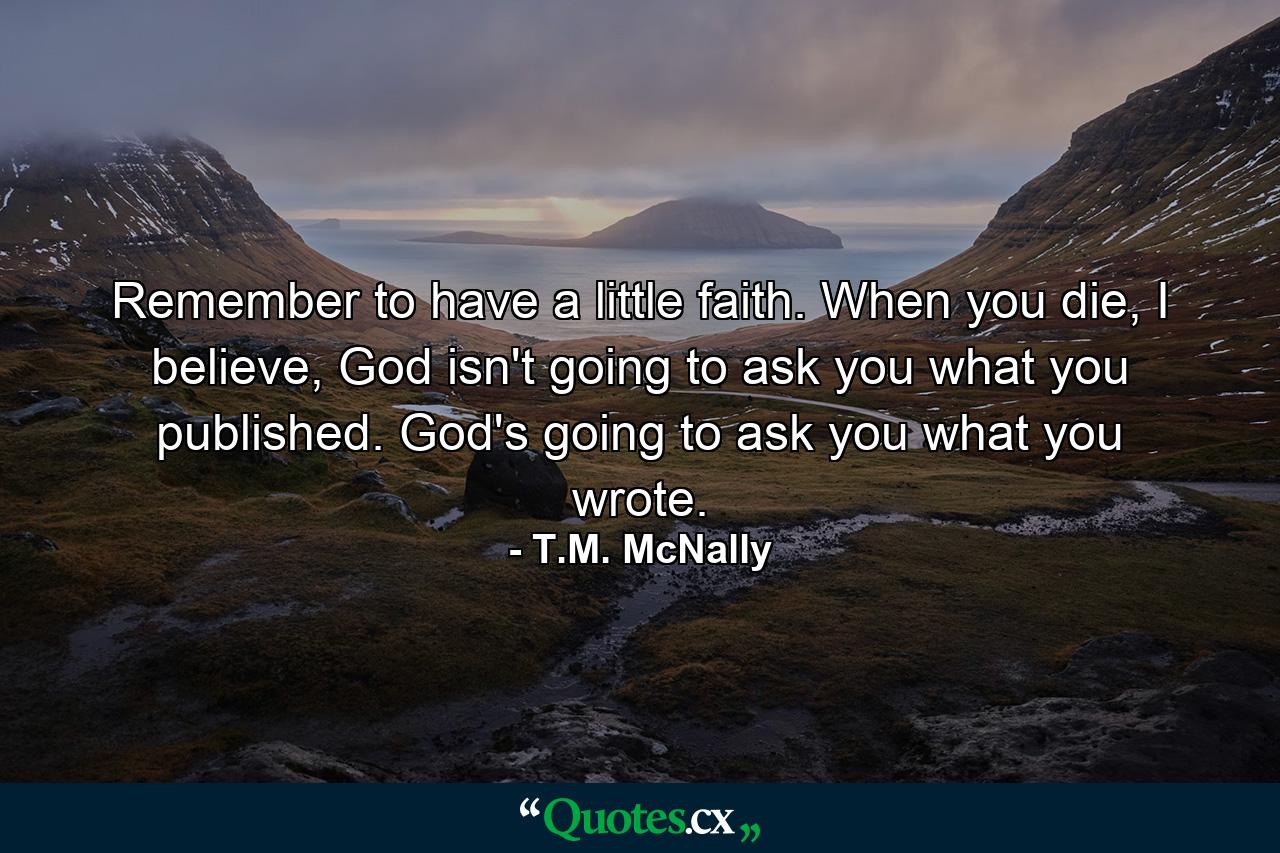 Remember to have a little faith. When you die, I believe, God isn't going to ask you what you published. God's going to ask you what you wrote. - Quote by T.M. McNally