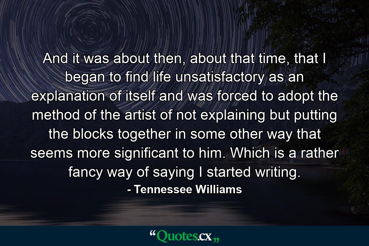 And it was about then, about that time, that I began to find life unsatisfactory as an explanation of itself and was forced to adopt the method of the artist of not explaining but putting the blocks together in some other way that seems more significant to him. Which is a rather fancy way of saying I started writing. - Quote by Tennessee Williams