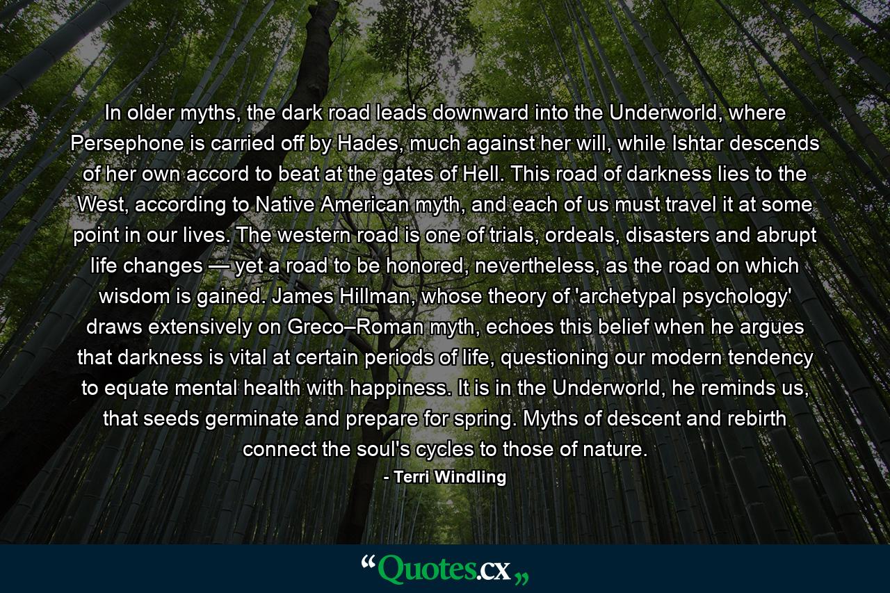 In older myths, the dark road leads downward into the Underworld, where Persephone is carried off by Hades, much against her will, while Ishtar descends of her own accord to beat at the gates of Hell. This road of darkness lies to the West, according to Native American myth, and each of us must travel it at some point in our lives. The western road is one of trials, ordeals, disasters and abrupt life changes — yet a road to be honored, nevertheless, as the road on which wisdom is gained. James Hillman, whose theory of 'archetypal psychology' draws extensively on Greco–Roman myth, echoes this belief when he argues that darkness is vital at certain periods of life, questioning our modern tendency to equate mental health with happiness. It is in the Underworld, he reminds us, that seeds germinate and prepare for spring. Myths of descent and rebirth connect the soul's cycles to those of nature. - Quote by Terri Windling