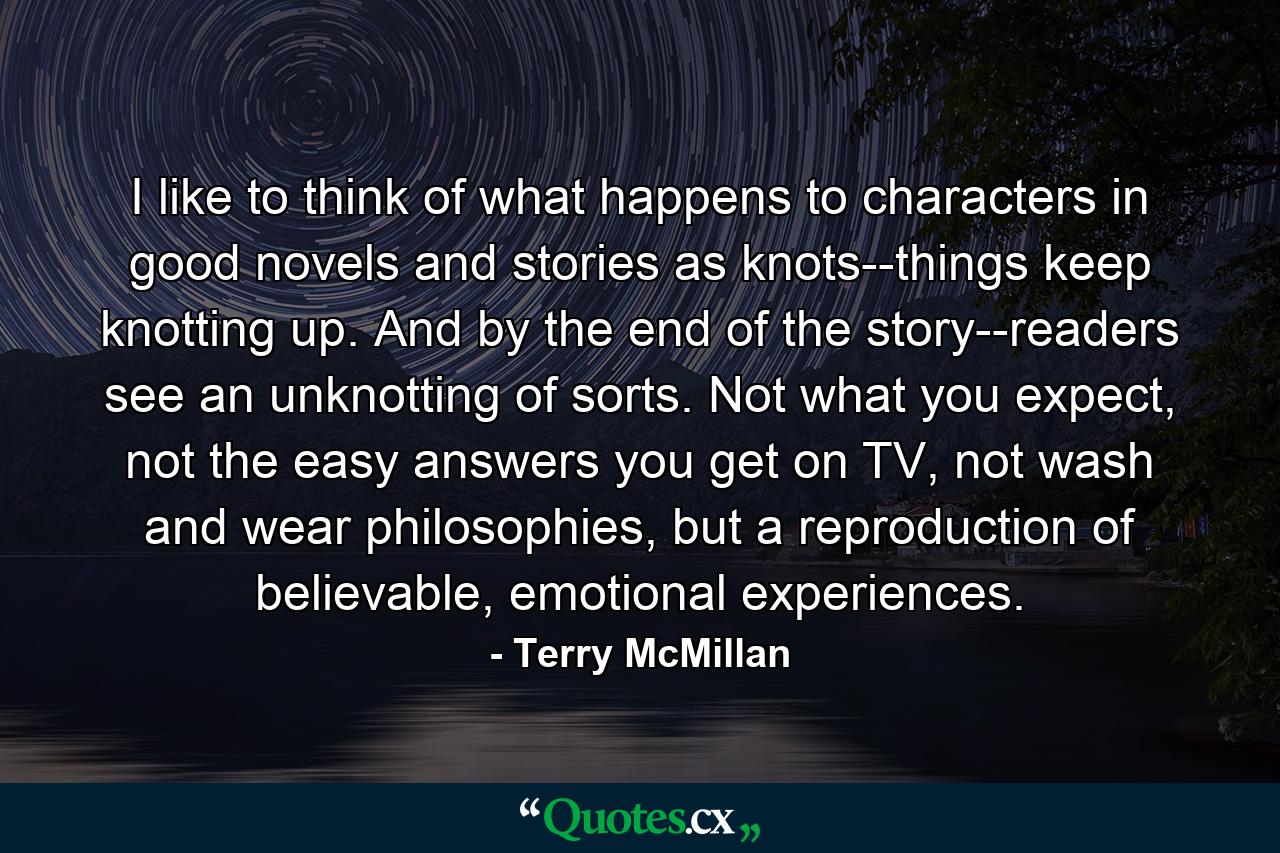 I like to think of what happens to characters in good novels and stories as knots--things keep knotting up. And by the end of the story--readers see an unknotting of sorts. Not what you expect, not the easy answers you get on TV, not wash and wear philosophies, but a reproduction of believable, emotional experiences. - Quote by Terry McMillan