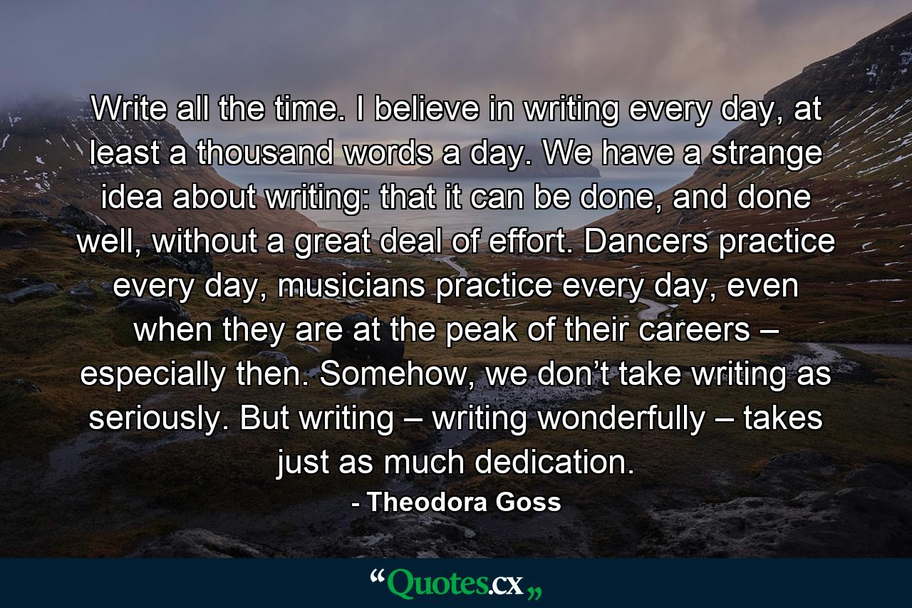 Write all the time. I believe in writing every day, at least a thousand words a day. We have a strange idea about writing: that it can be done, and done well, without a great deal of effort. Dancers practice every day, musicians practice every day, even when they are at the peak of their careers – especially then. Somehow, we don’t take writing as seriously. But writing – writing wonderfully – takes just as much dedication. - Quote by Theodora Goss