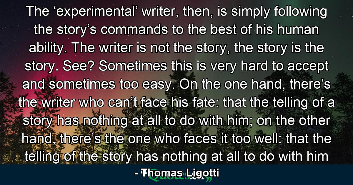 The ‘experimental’ writer, then, is simply following the story’s commands to the best of his human ability. The writer is not the story, the story is the story. See? Sometimes this is very hard to accept and sometimes too easy. On the one hand, there’s the writer who can’t face his fate: that the telling of a story has nothing at all to do with him; on the other hand, there’s the one who faces it too well: that the telling of the story has nothing at all to do with him - Quote by Thomas Ligotti