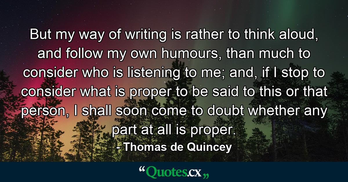 But my way of writing is rather to think aloud, and follow my own humours, than much to consider who is listening to me; and, if I stop to consider what is proper to be said to this or that person, I shall soon come to doubt whether any part at all is proper. - Quote by Thomas de Quincey