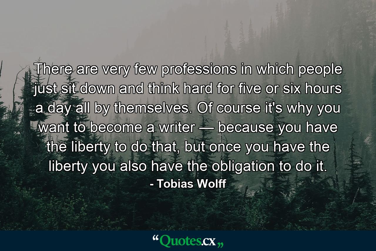 There are very few professions in which people just sit down and think hard for five or six hours a day all by themselves. Of course it's why you want to become a writer — because you have the liberty to do that, but once you have the liberty you also have the obligation to do it. - Quote by Tobias Wolff