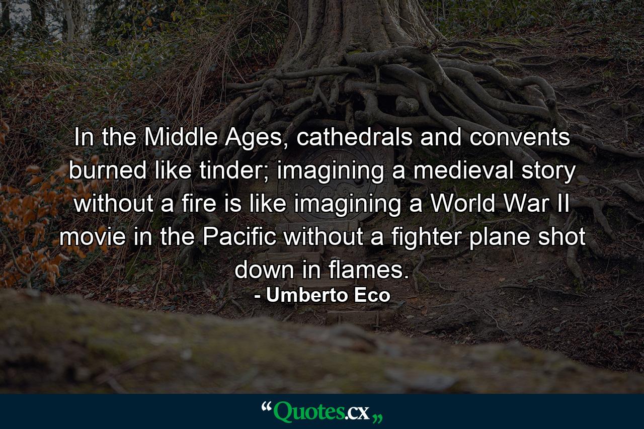 In the Middle Ages, cathedrals and convents burned like tinder; imagining a medieval story without a fire is like imagining a World War II movie in the Pacific without a fighter plane shot down in flames. - Quote by Umberto Eco