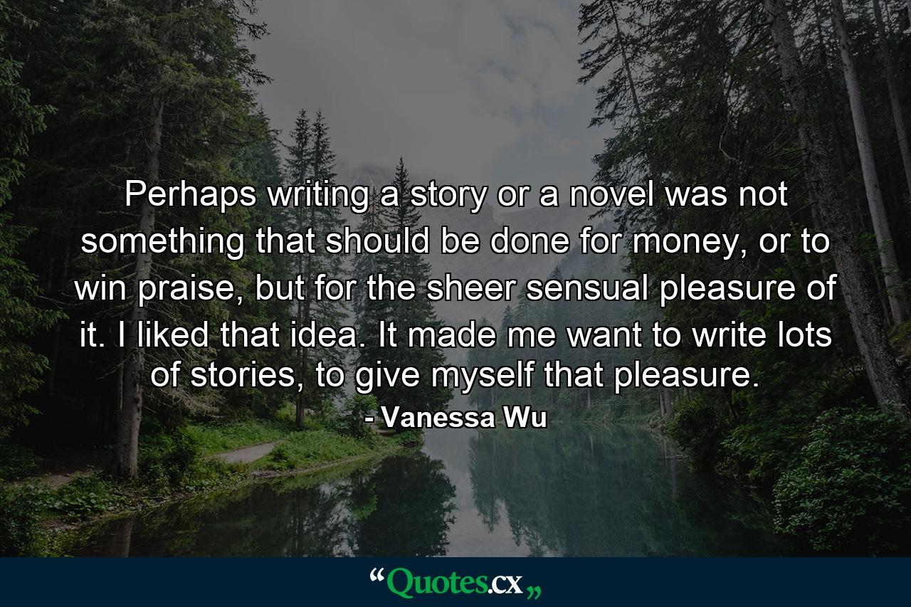 Perhaps writing a story or a novel was not something that should be done for money, or to win praise, but for the sheer sensual pleasure of it. I liked that idea. It made me want to write lots of stories, to give myself that pleasure. - Quote by Vanessa Wu