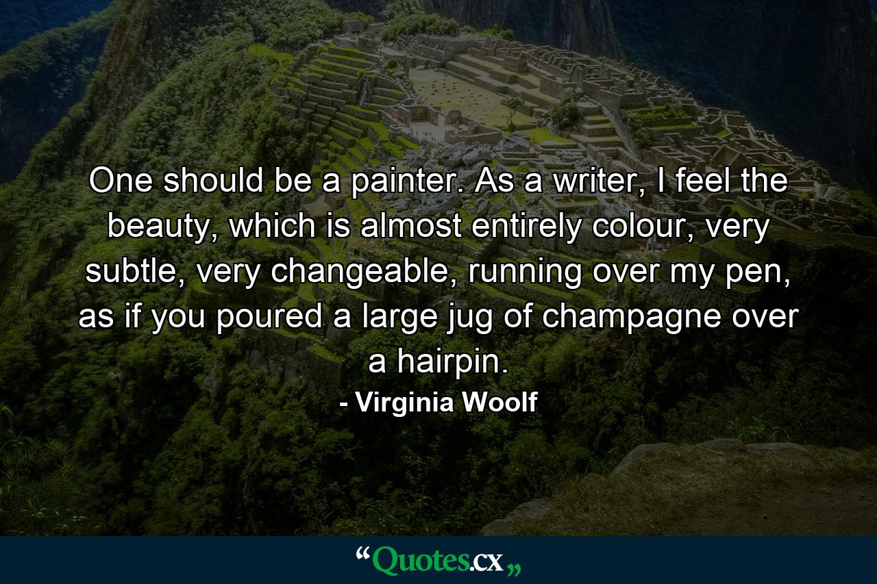 One should be a painter. As a writer, I feel the beauty, which is almost entirely colour, very subtle, very changeable, running over my pen, as if you poured a large jug of champagne over a hairpin. - Quote by Virginia Woolf