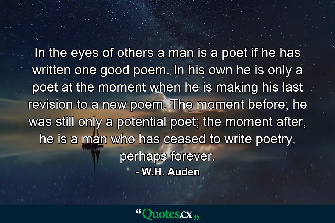 In the eyes of others a man is a poet if he has written one good poem. In his own he is only a poet at the moment when he is making his last revision to a new poem. The moment before, he was still only a potential poet; the moment after, he is a man who has ceased to write poetry, perhaps forever. - Quote by W.H. Auden