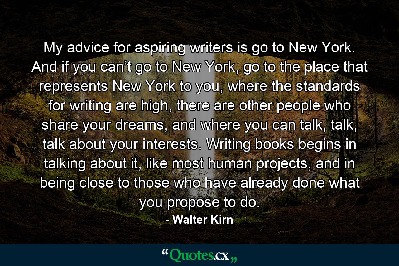 My advice for aspiring writers is go to New York. And if you can’t go to New York, go to the place that represents New York to you, where the standards for writing are high, there are other people who share your dreams, and where you can talk, talk, talk about your interests. Writing books begins in talking about it, like most human projects, and in being close to those who have already done what you propose to do. - Quote by Walter Kirn