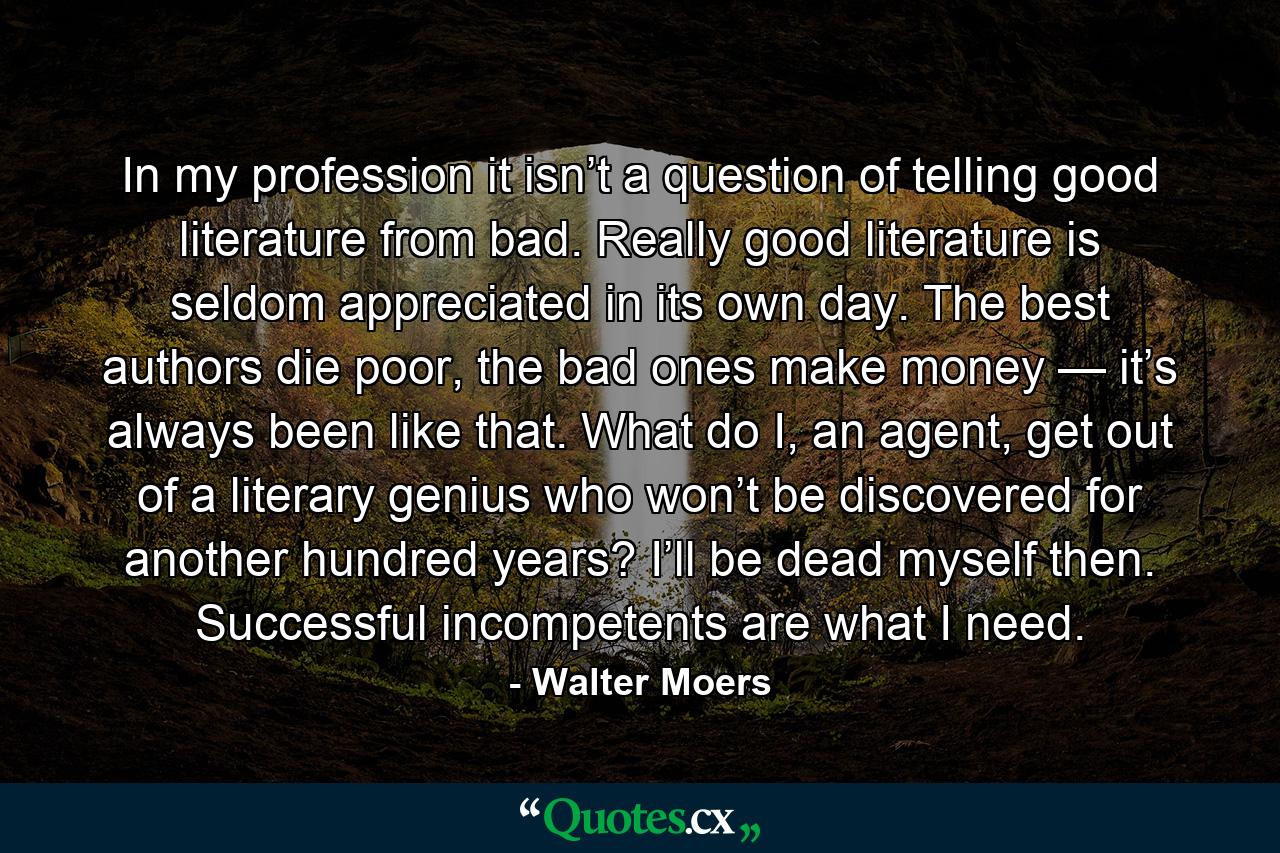 In my profession it isn’t a question of telling good literature from bad. Really good literature is seldom appreciated in its own day. The best authors die poor, the bad ones make money — it’s always been like that. What do I, an agent, get out of a literary genius who won’t be discovered for another hundred years? I’ll be dead myself then. Successful incompetents are what I need. - Quote by Walter Moers