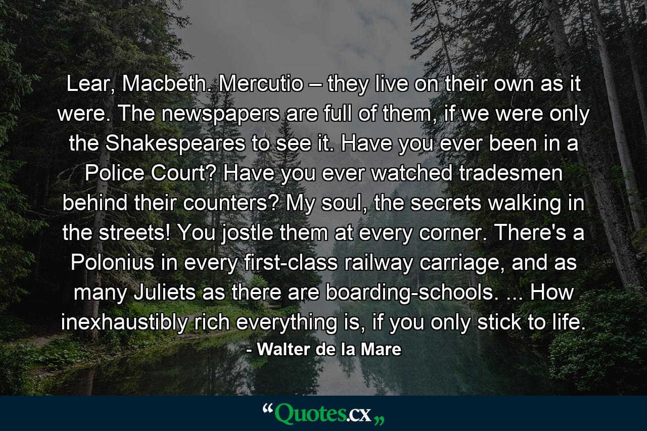 Lear, Macbeth. Mercutio – they live on their own as it were. The newspapers are full of them, if we were only the Shakespeares to see it. Have you ever been in a Police Court? Have you ever watched tradesmen behind their counters? My soul, the secrets walking in the streets! You jostle them at every corner. There's a Polonius in every first-class railway carriage, and as many Juliets as there are boarding-schools. ... How inexhaustibly rich everything is, if you only stick to life. - Quote by Walter de la Mare