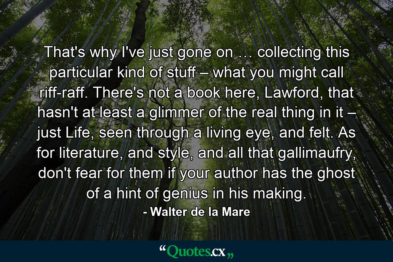 That's why I've just gone on … collecting this particular kind of stuff – what you might call riff-raff. There's not a book here, Lawford, that hasn't at least a glimmer of the real thing in it – just Life, seen through a living eye, and felt. As for literature, and style, and all that gallimaufry, don't fear for them if your author has the ghost of a hint of genius in his making. - Quote by Walter de la Mare