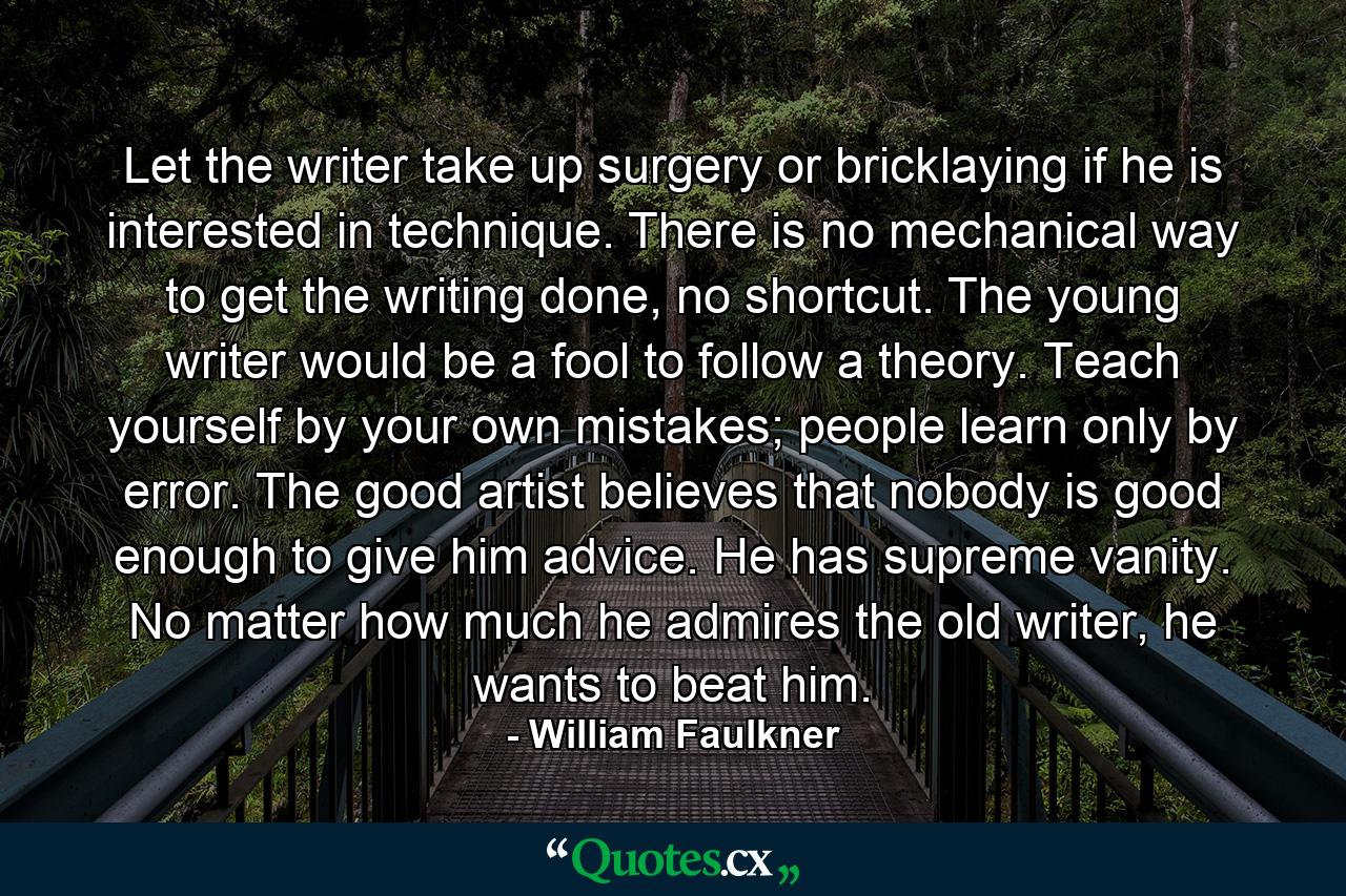 Let the writer take up surgery or bricklaying if he is interested in technique. There is no mechanical way to get the writing done, no shortcut. The young writer would be a fool to follow a theory. Teach yourself by your own mistakes; people learn only by error. The good artist believes that nobody is good enough to give him advice. He has supreme vanity. No matter how much he admires the old writer, he wants to beat him. - Quote by William Faulkner