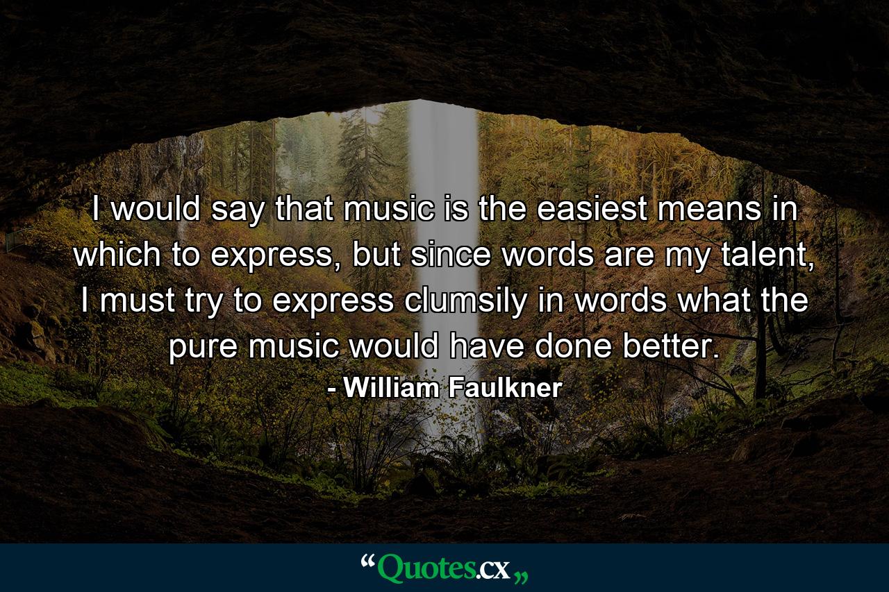 I would say that music is the easiest means in which to express, but since words are my talent, I must try to express clumsily in words what the pure music would have done better. - Quote by William Faulkner