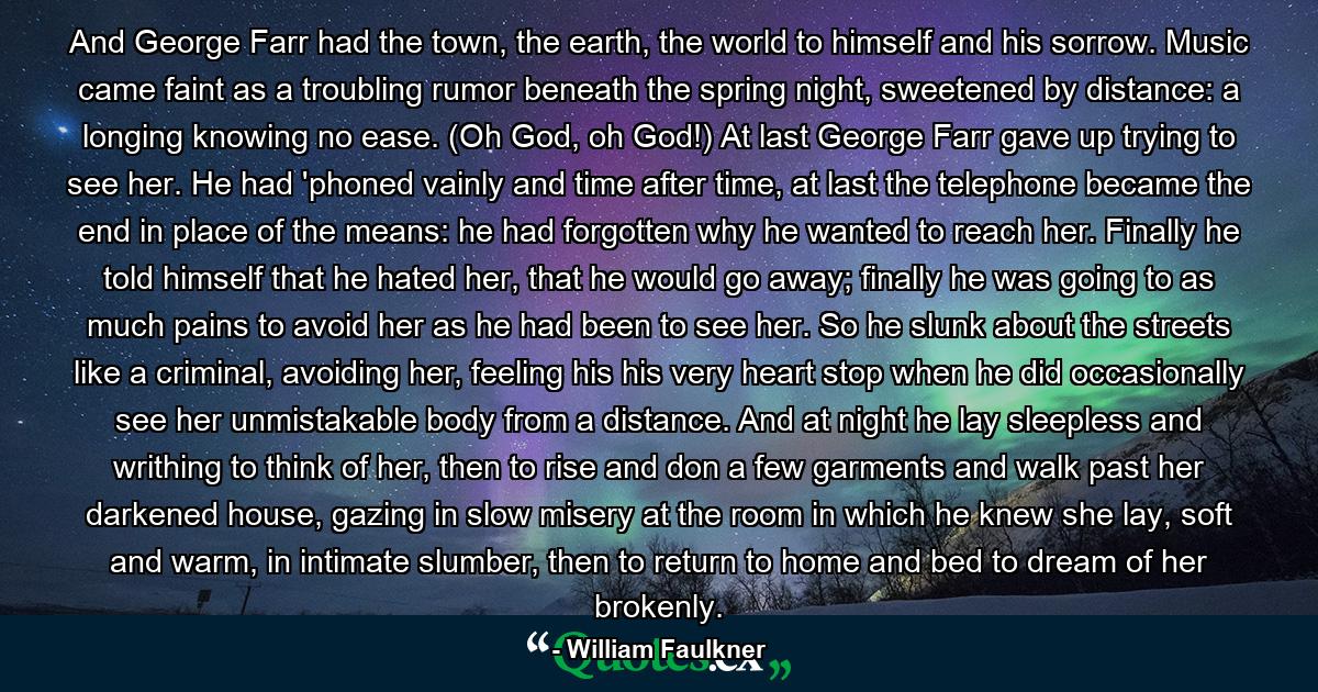 And George Farr had the town, the earth, the world to himself and his sorrow. Music came faint as a troubling rumor beneath the spring night, sweetened by distance: a longing knowing no ease. (Oh God, oh God!) At last George Farr gave up trying to see her. He had 'phoned vainly and time after time, at last the telephone became the end in place of the means: he had forgotten why he wanted to reach her. Finally he told himself that he hated her, that he would go away; finally he was going to as much pains to avoid her as he had been to see her. So he slunk about the streets like a criminal, avoiding her, feeling his his very heart stop when he did occasionally see her unmistakable body from a distance. And at night he lay sleepless and writhing to think of her, then to rise and don a few garments and walk past her darkened house, gazing in slow misery at the room in which he knew she lay, soft and warm, in intimate slumber, then to return to home and bed to dream of her brokenly. - Quote by William Faulkner