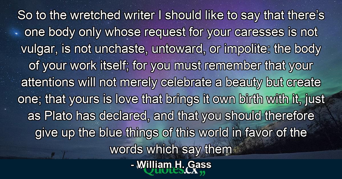 So to the wretched writer I should like to say that there’s one body only whose request for your caresses is not vulgar, is not unchaste, untoward, or impolite: the body of your work itself; for you must remember that your attentions will not merely celebrate a beauty but create one; that yours is love that brings it own birth with it, just as Plato has declared, and that you should therefore give up the blue things of this world in favor of the words which say them - Quote by William H. Gass