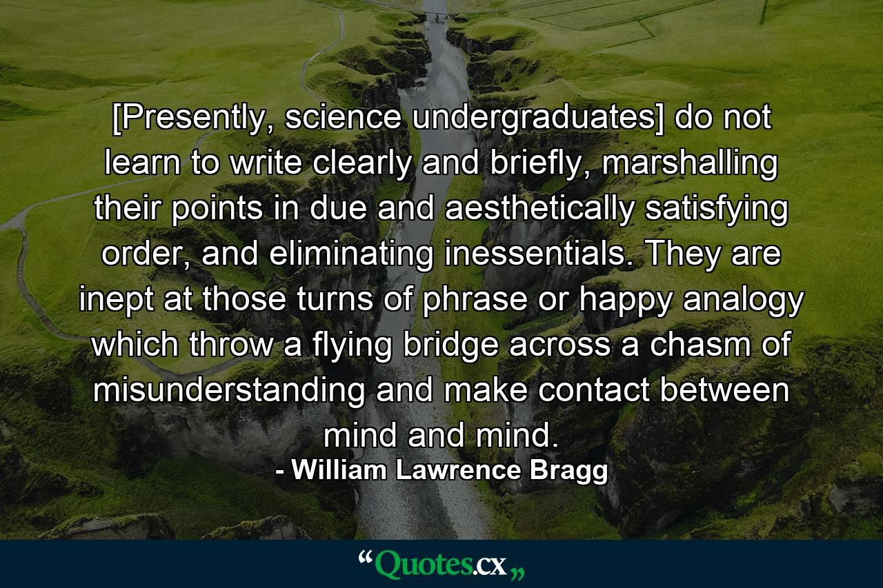 [Presently, science undergraduates] do not learn to write clearly and briefly, marshalling their points in due and aesthetically satisfying order, and eliminating inessentials. They are inept at those turns of phrase or happy analogy which throw a flying bridge across a chasm of misunderstanding and make contact between mind and mind. - Quote by William Lawrence Bragg