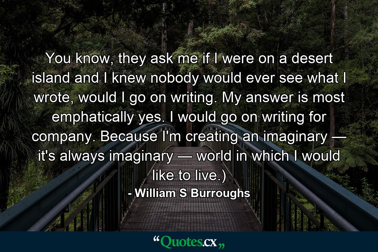 You know, they ask me if I were on a desert island and I knew nobody would ever see what I wrote, would I go on writing. My answer is most emphatically yes. I would go on writing for company. Because I'm creating an imaginary — it's always imaginary — world in which I would like to live.) - Quote by William S Burroughs