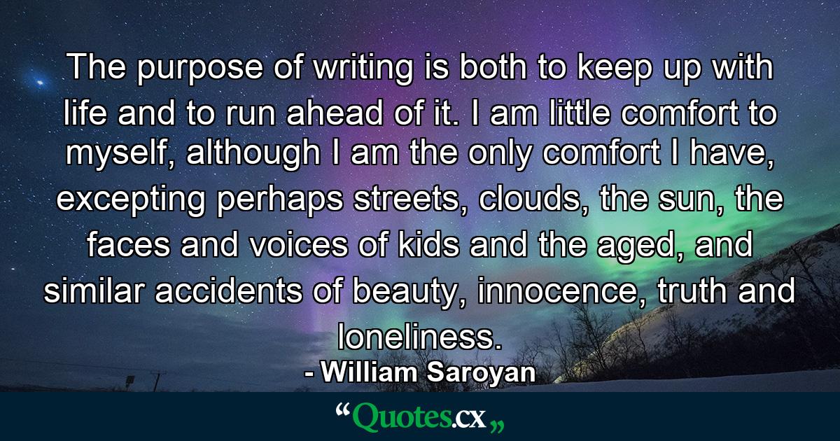 The purpose of writing is both to keep up with life and to run ahead of it. I am little comfort to myself, although I am the only comfort I have, excepting perhaps streets, clouds, the sun, the faces and voices of kids and the aged, and similar accidents of beauty, innocence, truth and loneliness. - Quote by William Saroyan