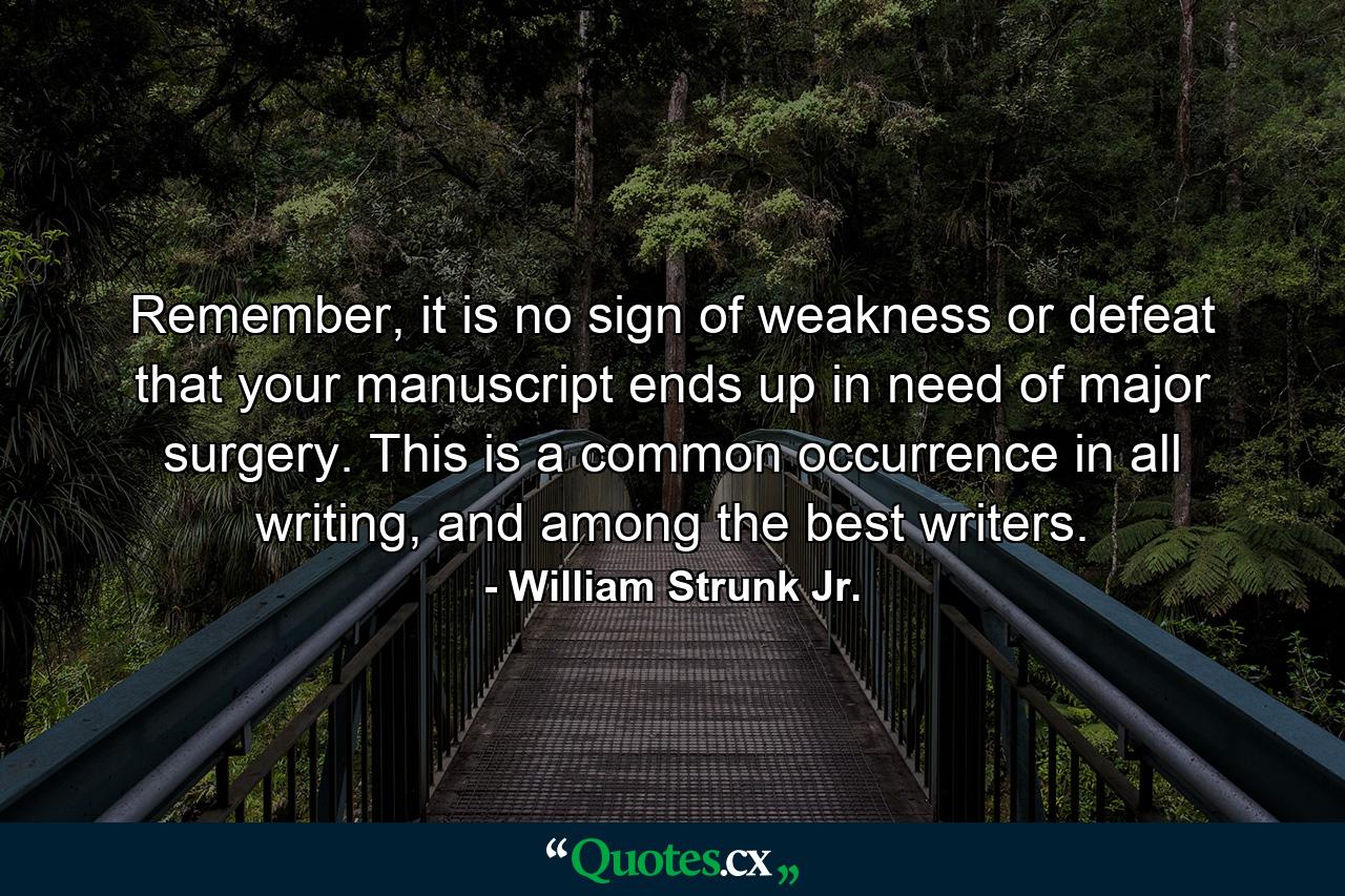 Remember, it is no sign of weakness or defeat that your manuscript ends up in need of major surgery. This is a common occurrence in all writing, and among the best writers. - Quote by William Strunk Jr.