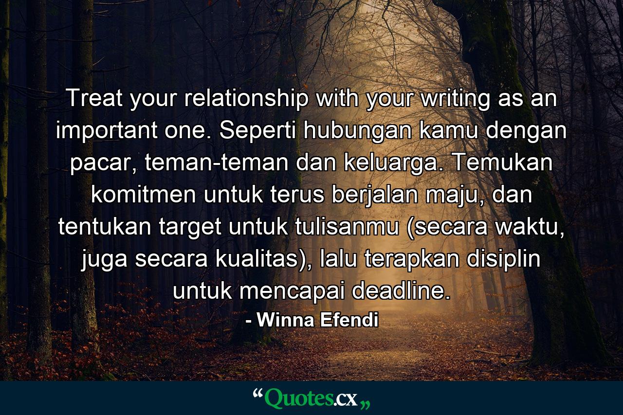 Treat your relationship with your writing as an important one. Seperti hubungan kamu dengan pacar, teman-teman dan keluarga. Temukan komitmen untuk terus berjalan maju, dan tentukan target untuk tulisanmu (secara waktu, juga secara kualitas), lalu terapkan disiplin untuk mencapai deadline. - Quote by Winna Efendi