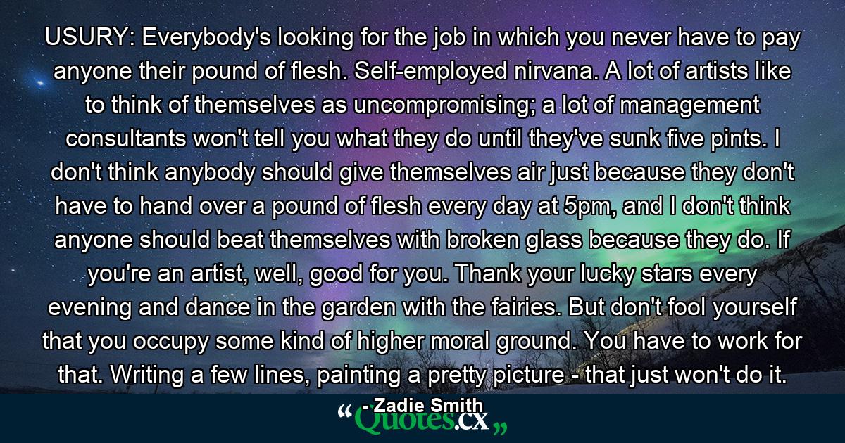 USURY: Everybody's looking for the job in which you never have to pay anyone their pound of flesh. Self-employed nirvana. A lot of artists like to think of themselves as uncompromising; a lot of management consultants won't tell you what they do until they've sunk five pints. I don't think anybody should give themselves air just because they don't have to hand over a pound of flesh every day at 5pm, and I don't think anyone should beat themselves with broken glass because they do. If you're an artist, well, good for you. Thank your lucky stars every evening and dance in the garden with the fairies. But don't fool yourself that you occupy some kind of higher moral ground. You have to work for that. Writing a few lines, painting a pretty picture - that just won't do it. - Quote by Zadie Smith