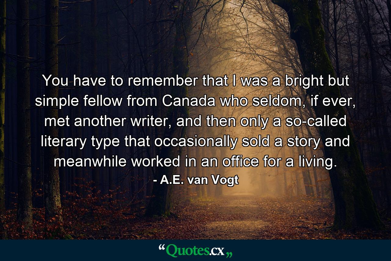 You have to remember that I was a bright but simple fellow from Canada who seldom, if ever, met another writer, and then only a so-called literary type that occasionally sold a story and meanwhile worked in an office for a living. - Quote by A.E. van Vogt