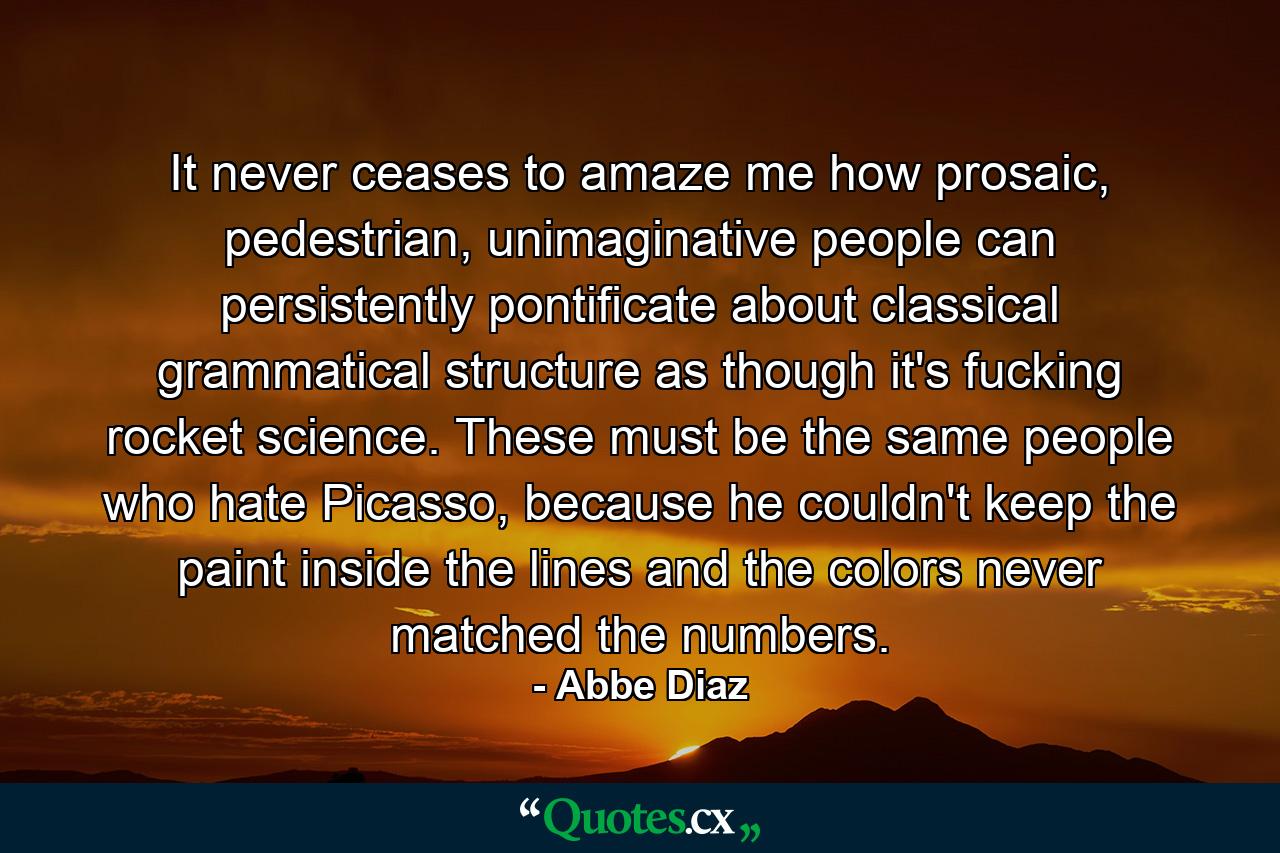 It never ceases to amaze me how prosaic, pedestrian, unimaginative people can persistently pontificate about classical grammatical structure as though it's fucking rocket science. These must be the same people who hate Picasso, because he couldn't keep the paint inside the lines and the colors never matched the numbers. - Quote by Abbe Diaz