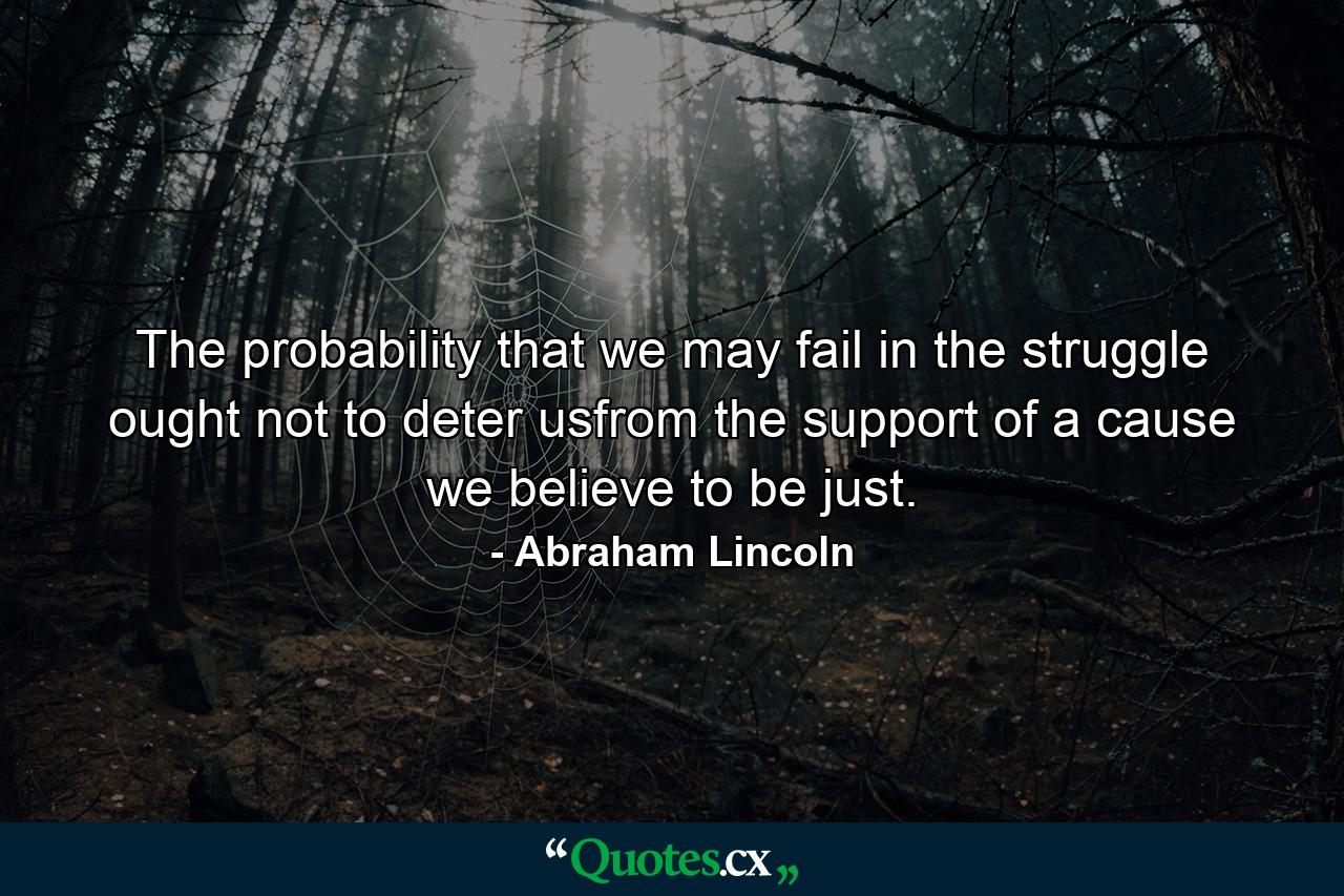 The probability that we may fail in the struggle ought not to deter usfrom the support of a cause we believe to be just. - Quote by Abraham Lincoln