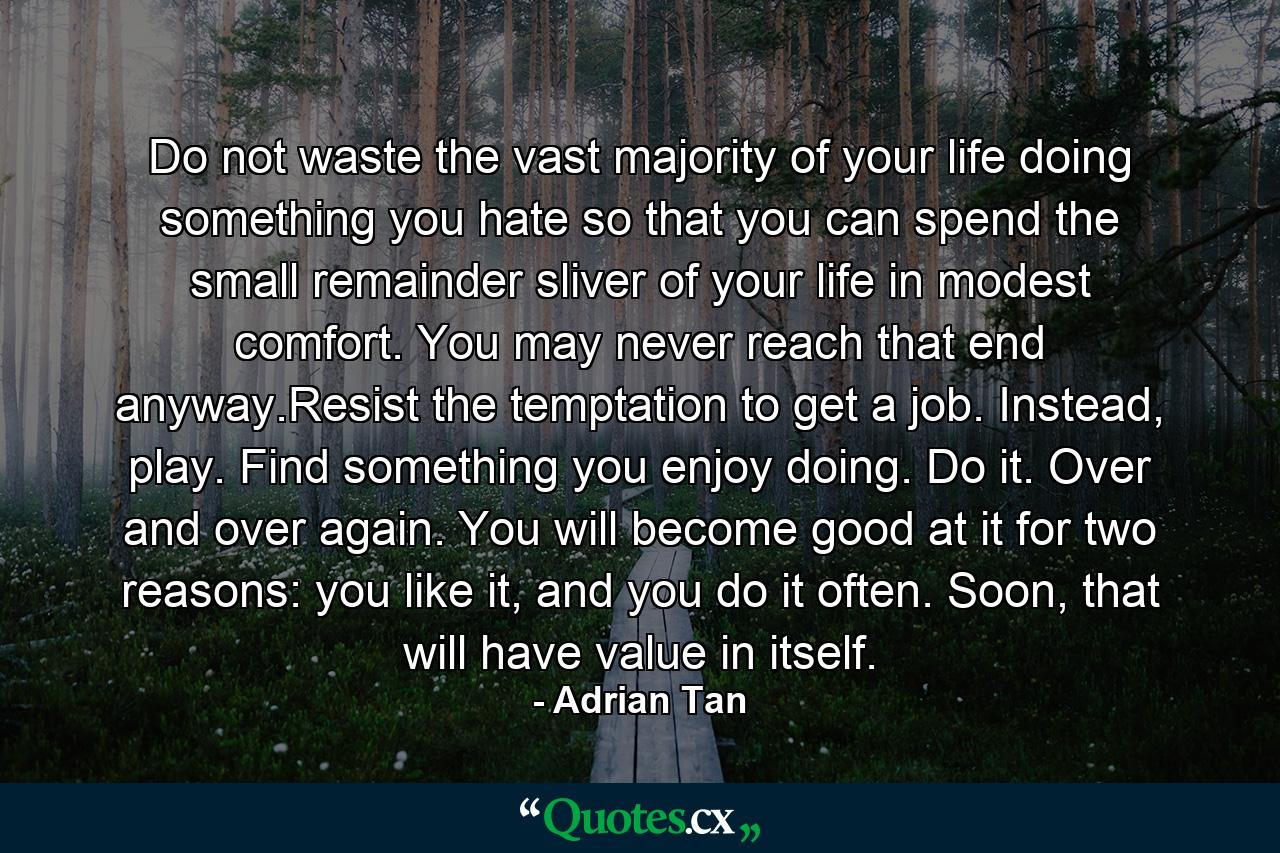 Do not waste the vast majority of your life doing something you hate so that you can spend the small remainder sliver of your life in modest comfort. You may never reach that end anyway.Resist the temptation to get a job. Instead, play. Find something you enjoy doing. Do it. Over and over again. You will become good at it for two reasons: you like it, and you do it often. Soon, that will have value in itself. - Quote by Adrian Tan