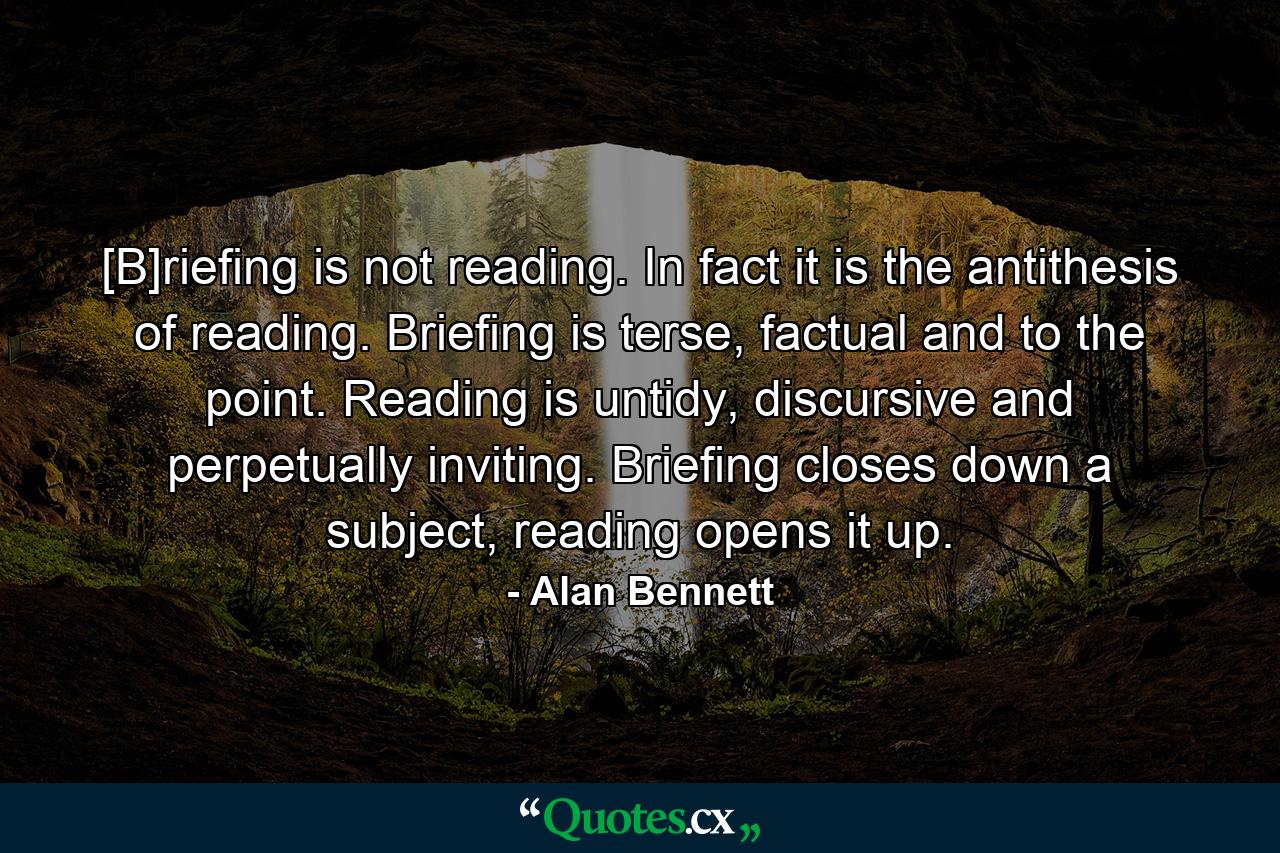 [B]riefing is not reading. In fact it is the antithesis of reading. Briefing is terse, factual and to the point. Reading is untidy, discursive and perpetually inviting. Briefing closes down a subject, reading opens it up. - Quote by Alan Bennett