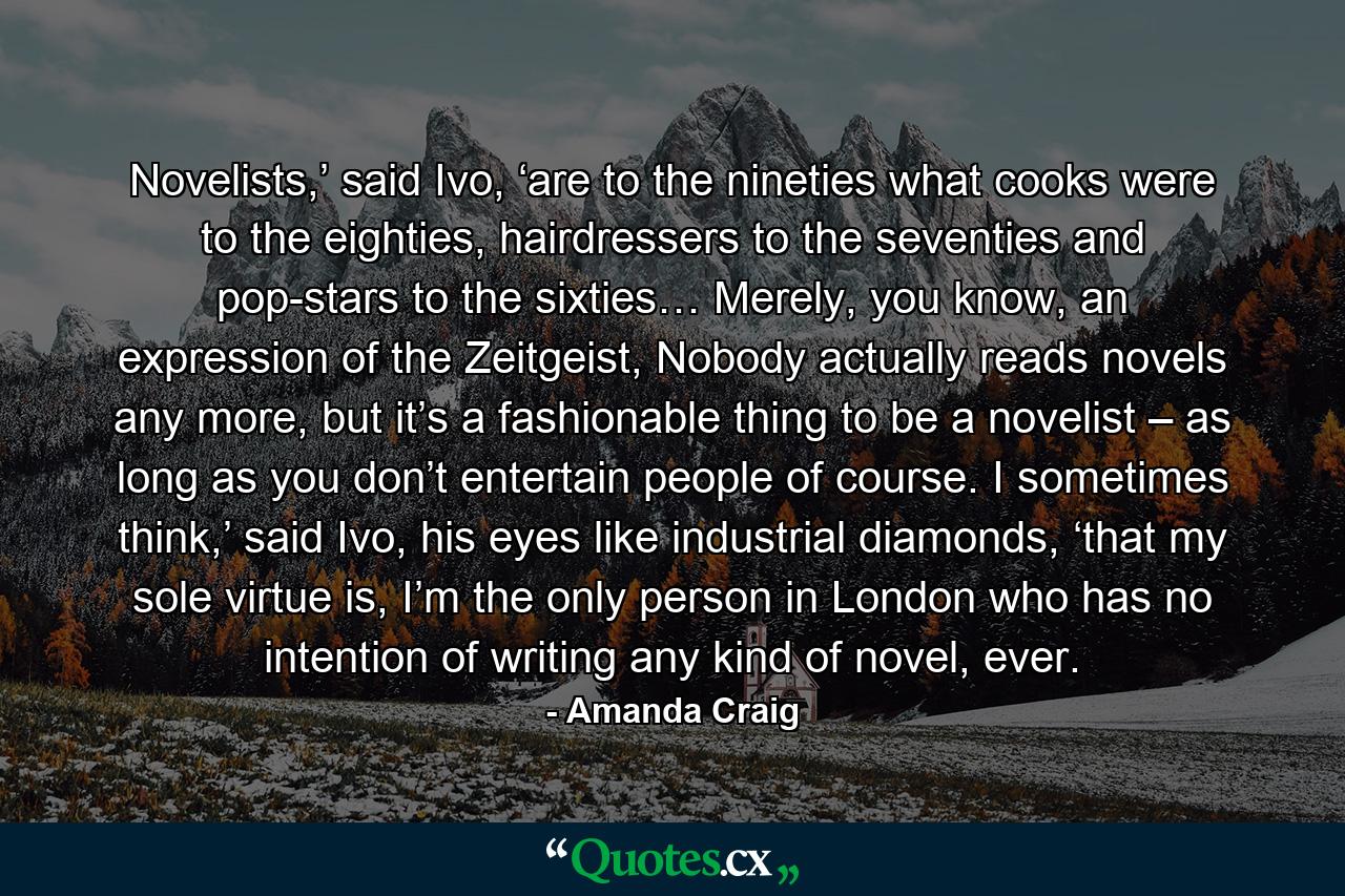 Novelists,’ said Ivo, ‘are to the nineties what cooks were to the eighties, hairdressers to the seventies and pop-stars to the sixties… Merely, you know, an expression of the Zeitgeist, Nobody actually reads novels any more, but it’s a fashionable thing to be a novelist – as long as you don’t entertain people of course. I sometimes think,’ said Ivo, his eyes like industrial diamonds, ‘that my sole virtue is, I’m the only person in London who has no intention of writing any kind of novel, ever. - Quote by Amanda Craig