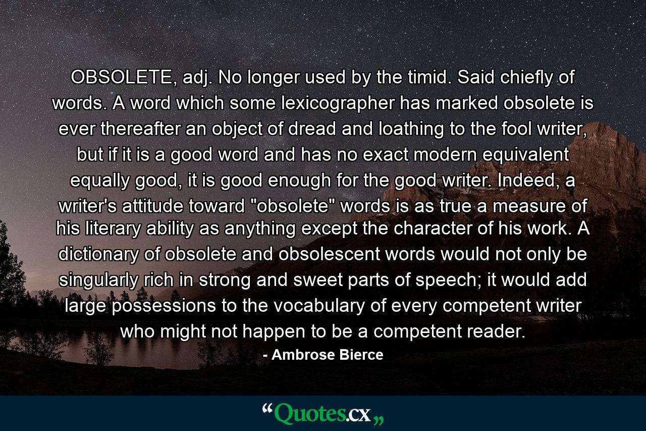 OBSOLETE, adj. No longer used by the timid. Said chiefly of words. A word which some lexicographer has marked obsolete is ever thereafter an object of dread and loathing to the fool writer, but if it is a good word and has no exact modern equivalent equally good, it is good enough for the good writer. Indeed, a writer's attitude toward 