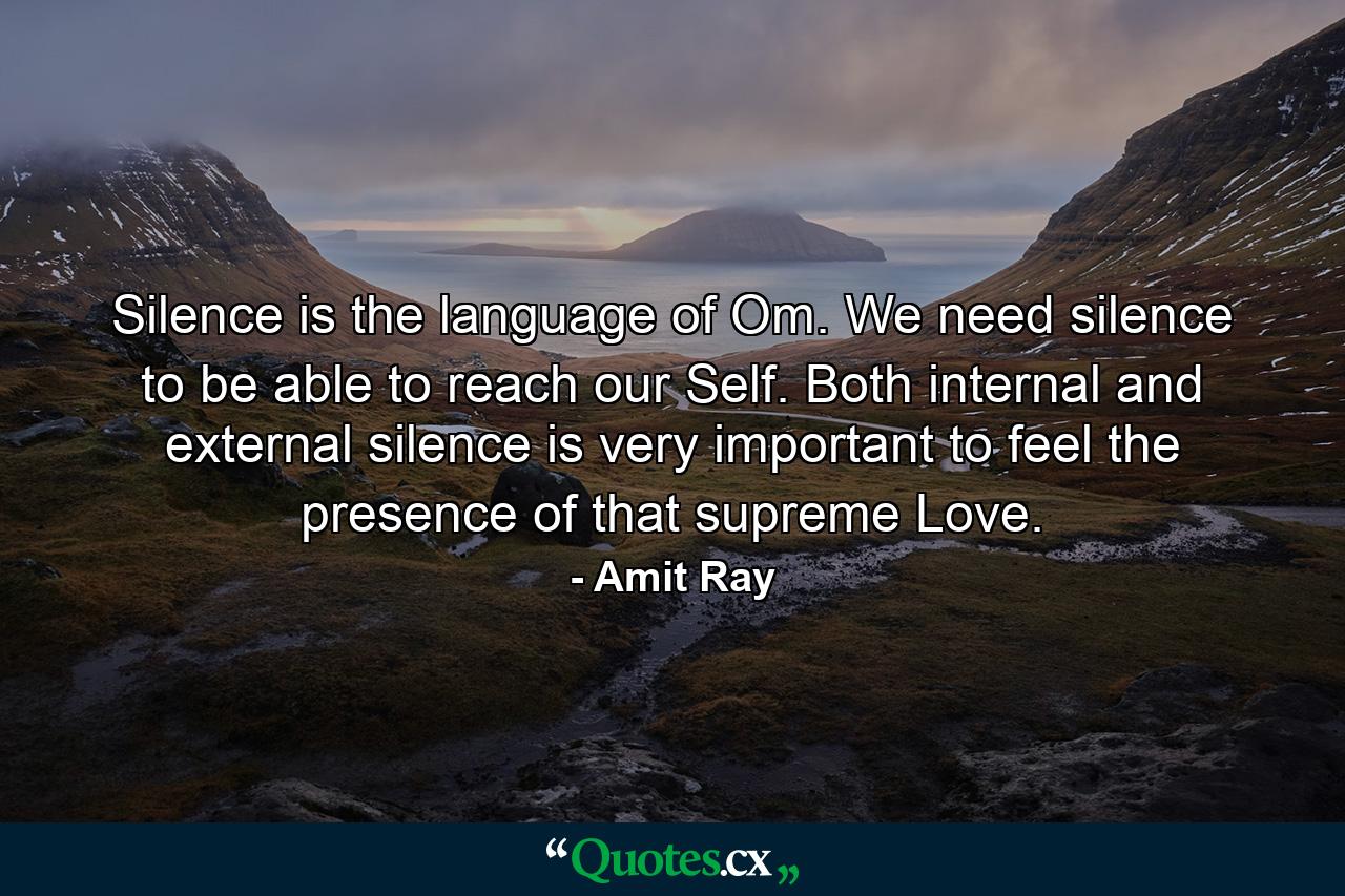 Silence is the language of Om. We need silence to be able to reach our Self. Both internal and external silence is very important to feel the presence of that supreme Love. - Quote by Amit Ray