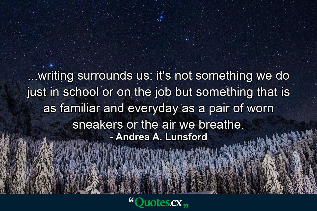 ...writing surrounds us: it's not something we do just in school or on the job but something that is as familiar and everyday as a pair of worn sneakers or the air we breathe. - Quote by Andrea A. Lunsford