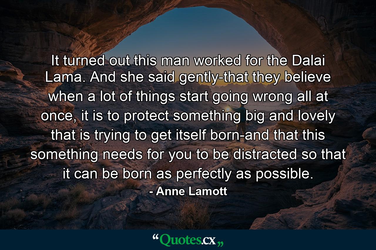 It turned out this man worked for the Dalai Lama. And she said gently-that they believe when a lot of things start going wrong all at once, it is to protect something big and lovely that is trying to get itself born-and that this something needs for you to be distracted so that it can be born as perfectly as possible. - Quote by Anne Lamott