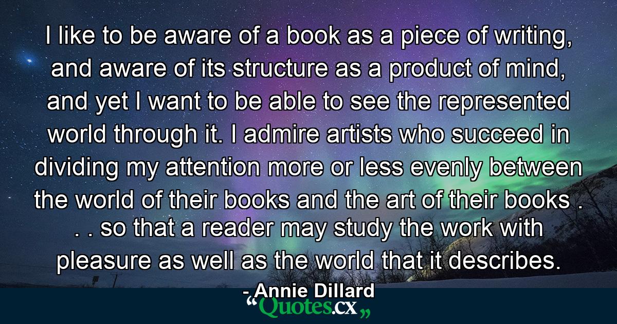 I like to be aware of a book as a piece of writing, and aware of its structure as a product of mind, and yet I want to be able to see the represented world through it. I admire artists who succeed in dividing my attention more or less evenly between the world of their books and the art of their books . . . so that a reader may study the work with pleasure as well as the world that it describes. - Quote by Annie Dillard