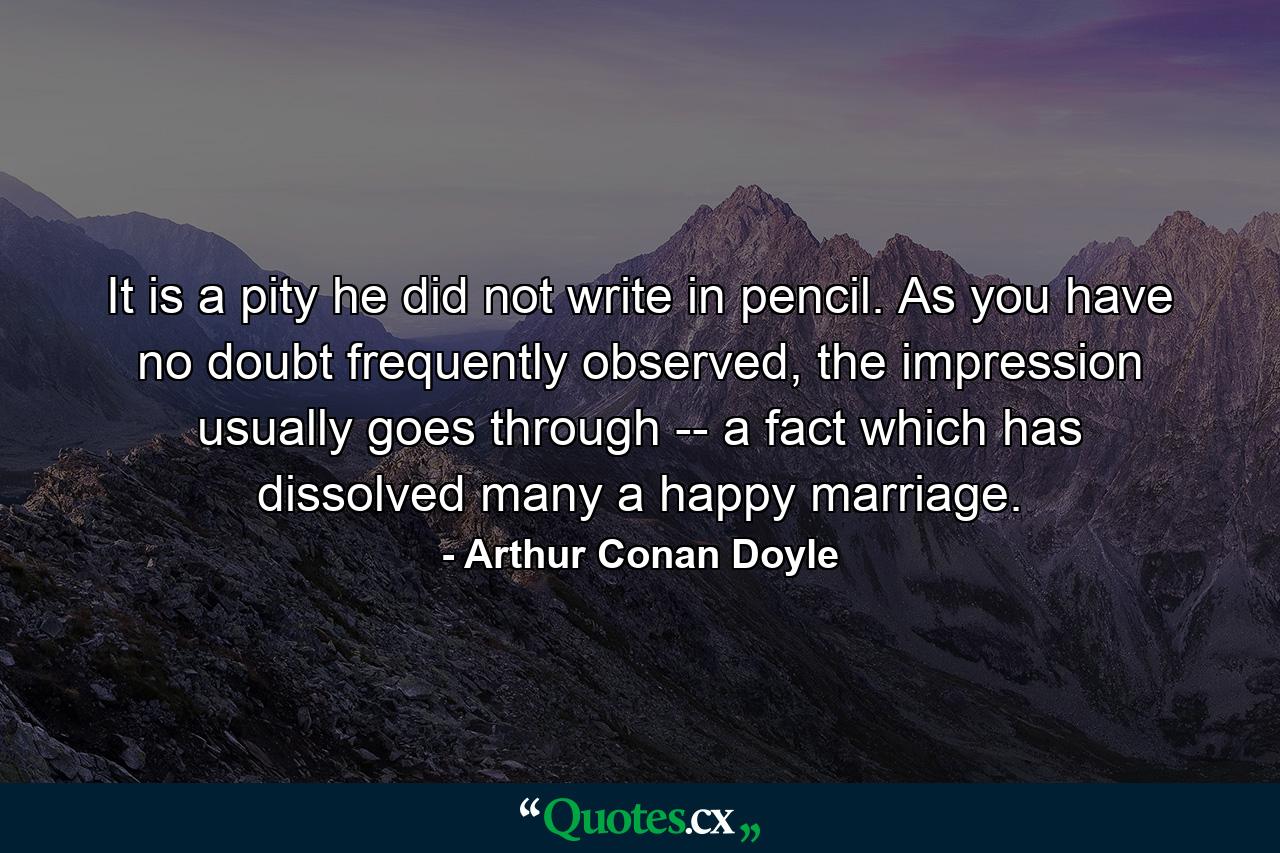 It is a pity he did not write in pencil. As you have no doubt frequently observed, the impression usually goes through -- a fact which has dissolved many a happy marriage. - Quote by Arthur Conan Doyle